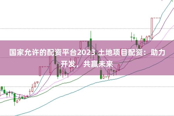 国家允许的配资平台2023 土地项目配资：助力开发，共赢未来