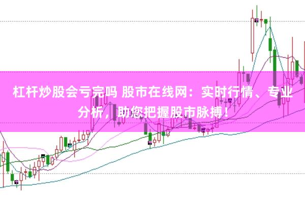 杠杆炒股会亏完吗 股市在线网：实时行情、专业分析，助您把握股市脉搏！