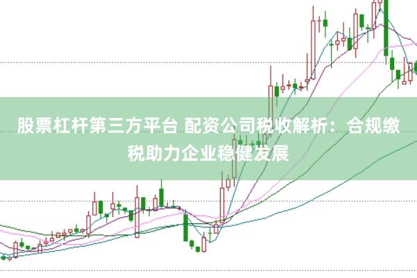 股票杠杆第三方平台 配资公司税收解析：合规缴税助力企业稳健发展