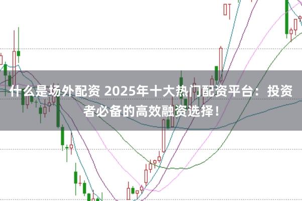 什么是场外配资 2025年十大热门配资平台：投资者必备的高效融资选择！
