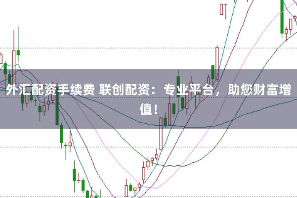 外汇配资手续费 联创配资：专业平台，助您财富增值！