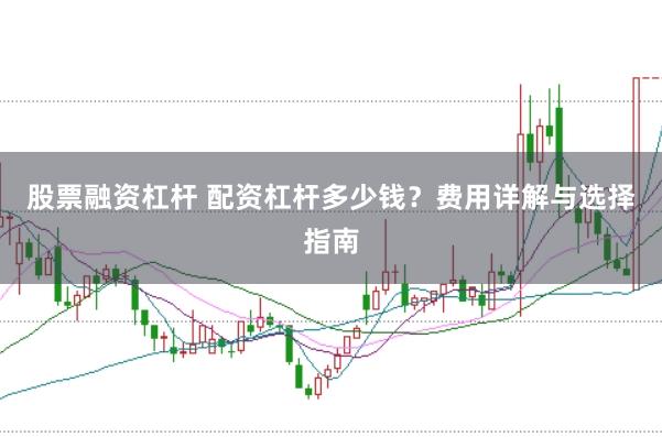 股票融资杠杆 配资杠杆多少钱？费用详解与选择指南