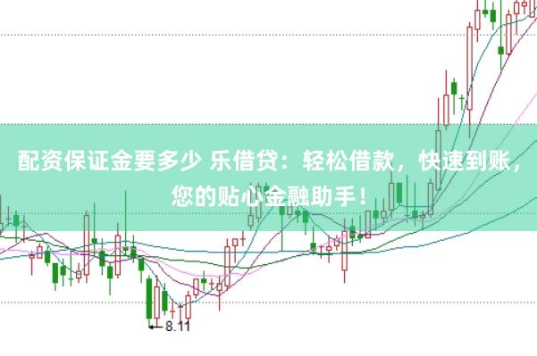 配资保证金要多少 乐借贷：轻松借款，快速到账，您的贴心金融助手！