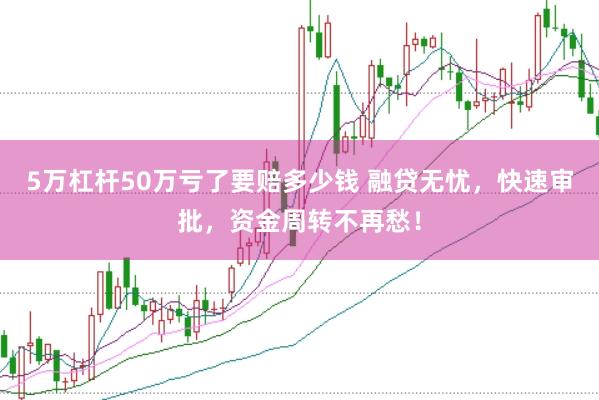5万杠杆50万亏了要赔多少钱 融贷无忧，快速审批，资金周转不再愁！