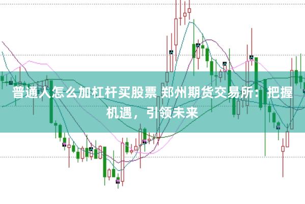 普通人怎么加杠杆买股票 郑州期货交易所：把握机遇，引领未来