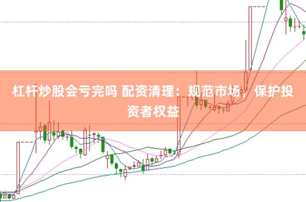 杠杆炒股会亏完吗 配资清理：规范市场，保护投资者权益