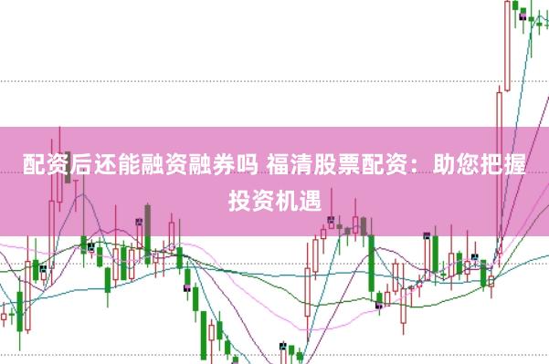 配资后还能融资融券吗 福清股票配资：助您把握投资机遇