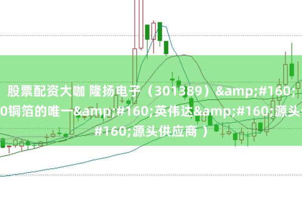 股票配资大咖 隆扬电子（301389）&#160;（GB300铜箔的唯一&#160;英伟达&#160;源头供应商 ）