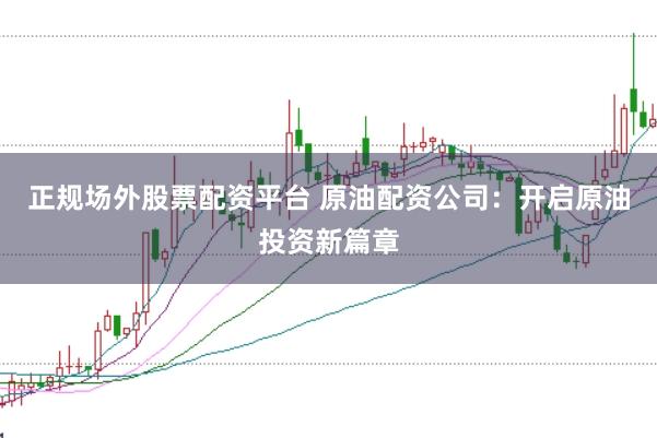 正规场外股票配资平台 原油配资公司：开启原油投资新篇章