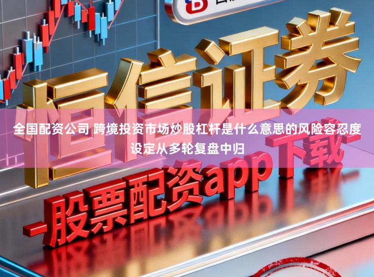 全国配资公司 跨境投资市场炒股杠杆是什么意思的风险容忍度设定从多轮复盘中归