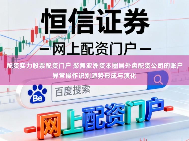配资实力股票配资门户 聚焦亚洲资本圈层外盘配资公司的账户异常操作识别趋势形成与演化