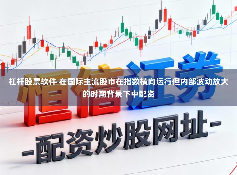 杠杆股票软件 在国际主流股市在指数横向运行但内部波动放大的时期背景下中配资