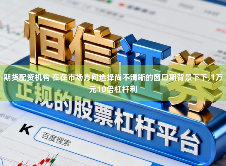 期货配资机构 在在市场方向选择尚不清晰的窗口期背景下下，1万元10倍杠杆利
